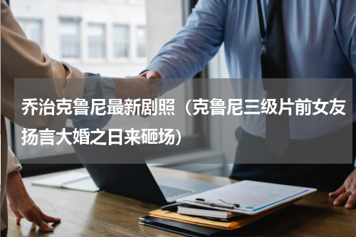 乔治克鲁尼最新剧照（克鲁尼三级片前女友扬言大婚之日来砸场）