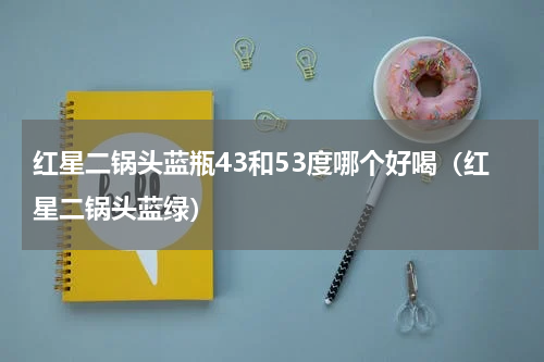 红星二锅头蓝瓶43和53度哪个好喝（红星二锅头蓝绿）