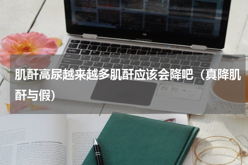 肌酐高尿越来越多肌酐应该会降吧（真降肌酐与假）