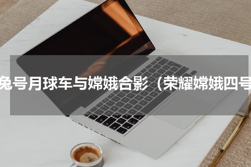 玉兔号月球车与嫦娥合影（荣耀嫦娥四号）