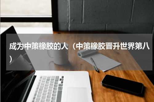 成为中策橡胶的人（中策橡胶晋升世界第八）