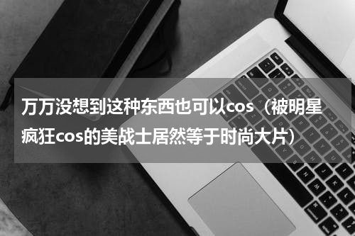 万万没想到这种东西也可以cos（被明星疯狂cos的美战士居然等于时尚大片）