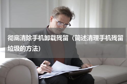 彻底清除手机卸载残留（简述清理手机残留垃圾的方法）