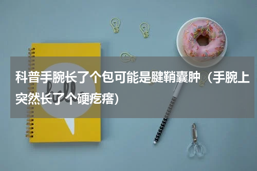科普手腕长了个包可能是腱鞘囊肿（手腕上突然长了个硬疙瘩）