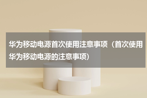 华为移动电源首次使用注意事项（首次使用华为移动电源的注意事项）