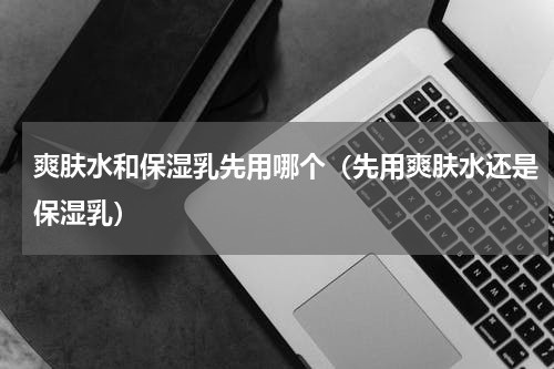 爽肤水和保湿乳先用哪个（先用爽肤水还是保湿乳）