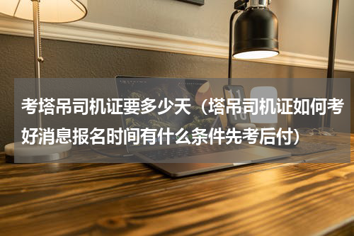 考塔吊司机证要多少天（塔吊司机证如何考好消息报名时间有什么条件先考后付）