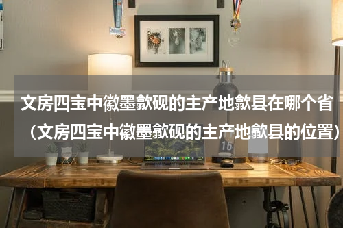 文房四宝中徽墨歙砚的主产地歙县在哪个省（文房四宝中徽墨歙砚的主产地歙县的位置）