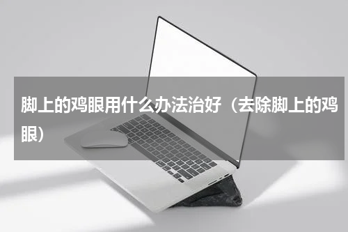 脚上的鸡眼用什么办法治好（去除脚上的鸡眼）