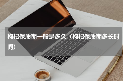 枸杞保质期一般是多久（枸杞保质期多长时间）