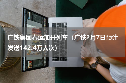 广铁集团春运加开列车（广铁2月7日预计发送142.4万人次）
