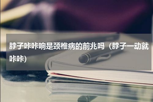 脖子咔咔响是颈椎病的前兆吗（脖子一动就咔咔）