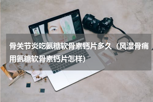 骨关节炎吃氨糖软骨素钙片多久（风湿骨痛用氨糖软骨素钙片怎样）