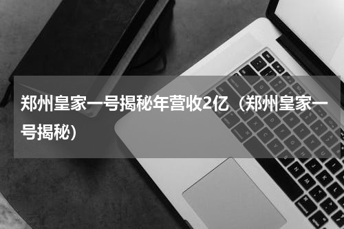郑州皇家一号揭秘年营收2亿（郑州皇家一号揭秘）