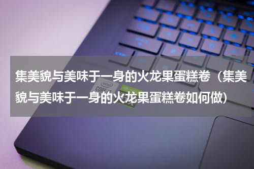 集美貌与美味于一身的火龙果蛋糕卷（集美貌与美味于一身的火龙果蛋糕卷如何做）