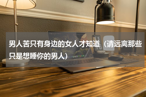 男人苦只有身边的女人才知道（请远离那些只是想睡你的男人）