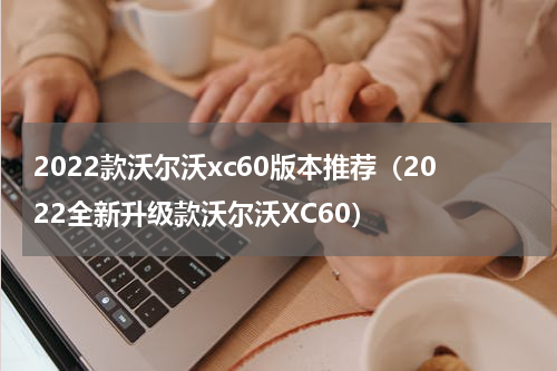 2022款沃尔沃xc60版本推荐（2022全新升级款沃尔沃XC60）