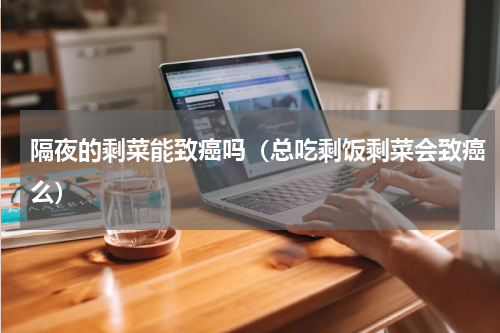 隔夜的剩菜能致癌吗（总吃剩饭剩菜会致癌么）