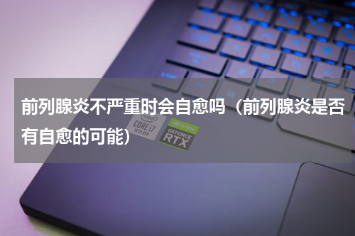 前列腺炎不严重时会自愈吗（前列腺炎是否有自愈的可能）