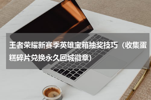 王者荣耀新赛季英雄宝箱抽奖技巧（收集蛋糕碎片兑换永久回城徽章）