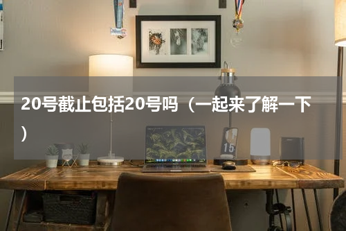 20号截止包括20号吗（一起来了解一下）