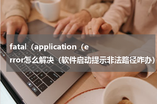 fatal（application（error怎么解决（软件启动提示非法路径咋办）