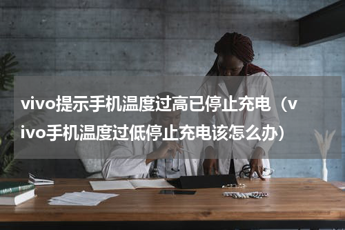 vivo提示手机温度过高已停止充电（vivo手机温度过低停止充电该怎么办）