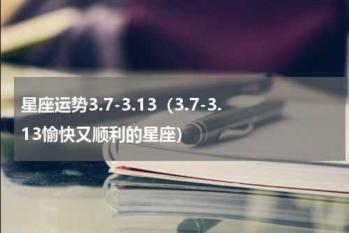 星座运势3.7-3.13（3.7-3.13愉快又顺利的星座）