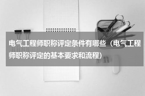 电气工程师职称评定条件有哪些（电气工程师职称评定的基本要求和流程）