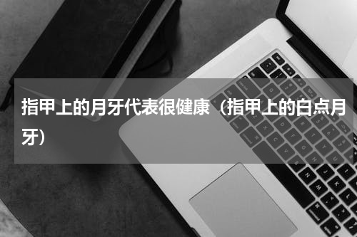 指甲上的月牙代表很健康（指甲上的白点月牙）