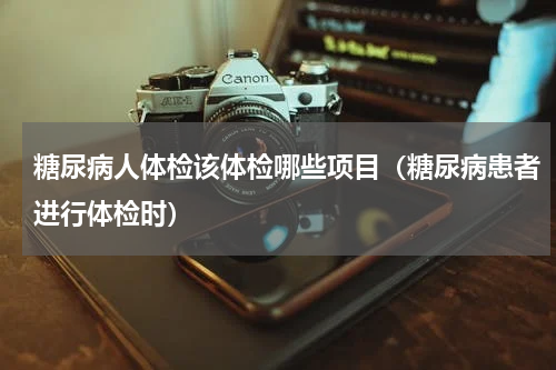 糖尿病人体检该体检哪些项目（糖尿病患者进行体检时）
