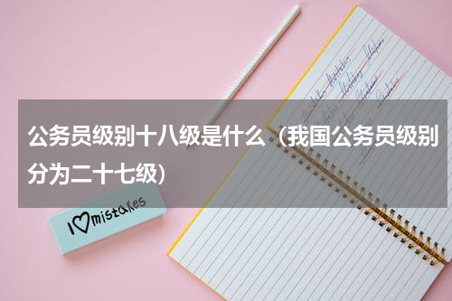 公务员级别十八级是什么（我国公务员级别分为二十七级）