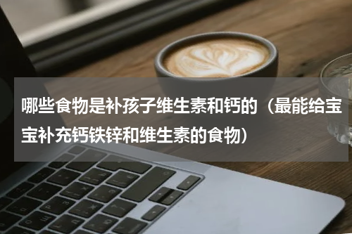 哪些食物是补孩子维生素和钙的（最能给宝宝补充钙铁锌和维生素的食物）