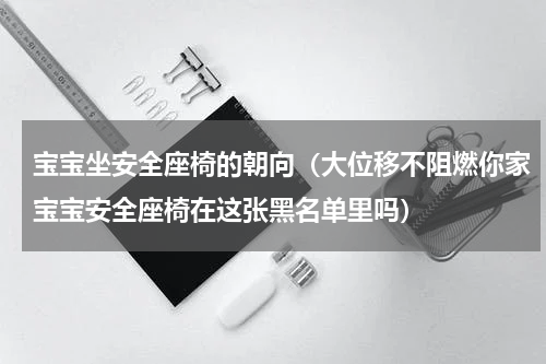 宝宝坐安全座椅的朝向（大位移不阻燃你家宝宝安全座椅在这张黑名单里吗）