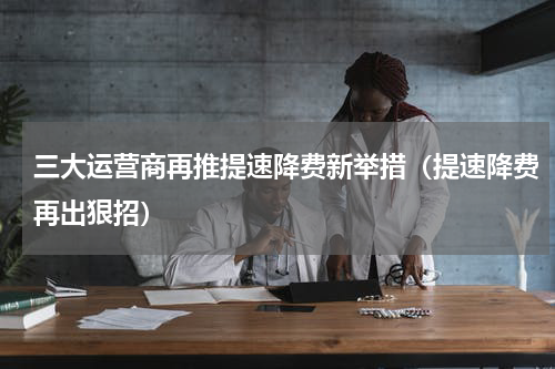 三大运营商再推提速降费新举措（提速降费再出狠招）