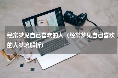 经常梦见自己喜欢的人（经常梦见自己喜欢的人梦境解析）