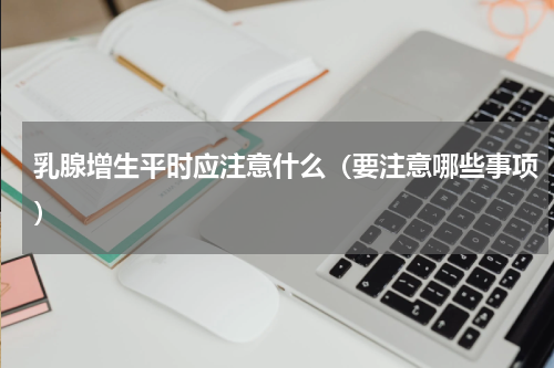 乳腺增生平时应注意什么（要注意哪些事项）