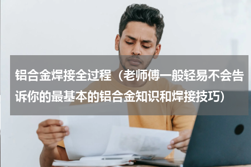 铝合金焊接全过程（老师傅一般轻易不会告诉你的最基本的铝合金知识和焊接技巧）