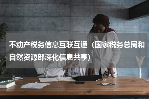 不动产税务信息互联互通（国家税务总局和自然资源部深化信息共享）