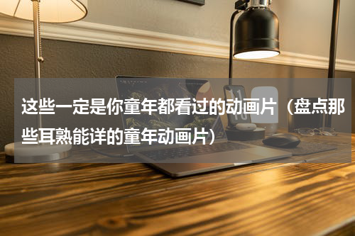 这些一定是你童年都看过的动画片（盘点那些耳熟能详的童年动画片）
