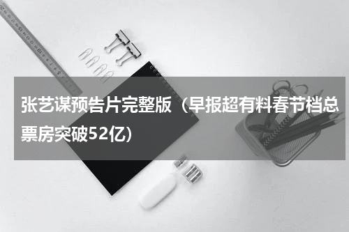 张艺谋预告片完整版（早报超有料春节档总票房突破52亿）