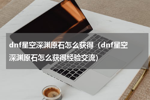 dnf星空深渊原石怎么获得（dnf星空深渊原石怎么获得经验交流）