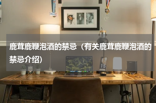 鹿茸鹿鞭泡酒的禁忌（有关鹿茸鹿鞭泡酒的禁忌介绍）
