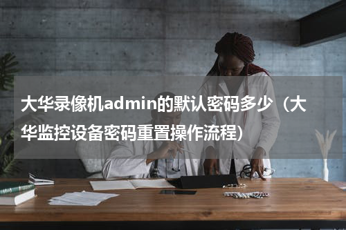 大华录像机admin的默认密码多少（大华监控设备密码重置操作流程）