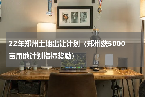 22年郑州土地出让计划（郑州获5000亩用地计划指标奖励）