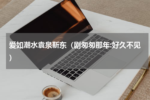 爱如潮水袁泉靳东（剧匆匆那年:好久不见）