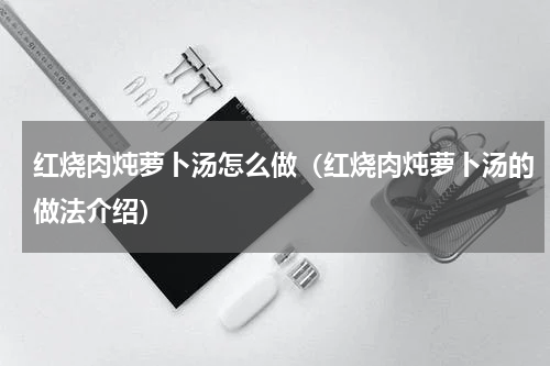 红烧肉炖萝卜汤怎么做（红烧肉炖萝卜汤的做法介绍）