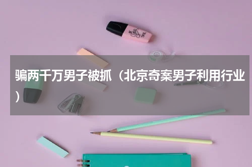 骗两千万男子被抓（北京奇案男子利用行业）