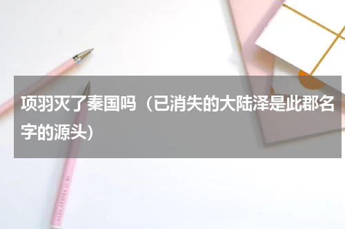 项羽灭了秦国吗（已消失的大陆泽是此郡名字的源头）