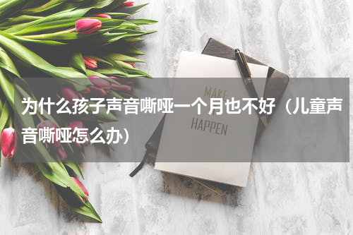 为什么孩子声音嘶哑一个月也不好（儿童声音嘶哑怎么办）